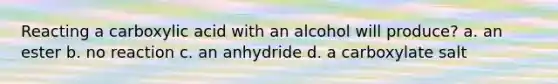 Reacting a carboxylic acid with an alcohol will produce? a. an ester b. no reaction c. an anhydride d. a carboxylate salt