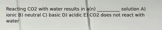 Reacting CO2 with water results in a(n) __________ solution A) ionic B) neutral C) basic D) acidic E) CO2 does not react with water