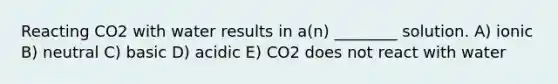 Reacting CO2 with water results in a(n) ________ solution. A) ionic B) neutral C) basic D) acidic E) CO2 does not react with water