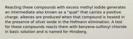 Reacting these compounds with excess methyl iodide generates an intermediate also known as a "quat" that carries a positive charge. alkenes are produced when that compound is heated in the presence of silver oxide in the Hofmann elimination. A test for these compounds reacts them with benzene-sulfonyl chloride in basic solution and is named for Hinsberg.