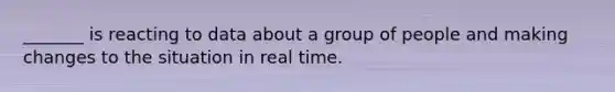 _______ is reacting to data about a group of people and making changes to the situation in real time.