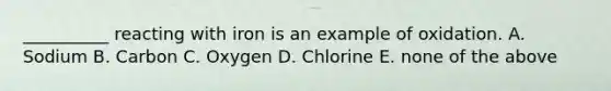 __________ reacting with iron is an example of oxidation. A. Sodium B. Carbon C. Oxygen D. Chlorine E. none of the above