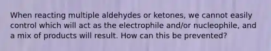 When reacting multiple aldehydes or ketones, we cannot easily control which will act as the electrophile and/or nucleophile, and a mix of products will result. How can this be prevented?