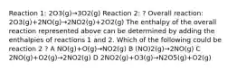 Reaction 1: 2O3(g)→3O2(g) Reaction 2: ? Overall reaction: 2O3(g)+2NO(g)→2NO2(g)+2O2(g) The enthalpy of the overall reaction represented above can be determined by adding the enthalpies of reactions 1 and 2. Which of the following could be reaction 2 ? A NO(g)+O(g)→NO2(g) B (NO)2(g)→2NO(g) C 2NO(g)+O2(g)→2NO2(g) D 2NO2(g)+O3(g)→N2O5(g)+O2(g)