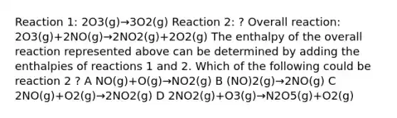 Reaction 1: 2O3(g)→3O2(g) Reaction 2: ? Overall reaction: 2O3(g)+2NO(g)→2NO2(g)+2O2(g) The enthalpy of the overall reaction represented above can be determined by adding the enthalpies of reactions 1 and 2. Which of the following could be reaction 2 ? A NO(g)+O(g)→NO2(g) B (NO)2(g)→2NO(g) C 2NO(g)+O2(g)→2NO2(g) D 2NO2(g)+O3(g)→N2O5(g)+O2(g)