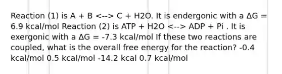 Reaction (1) is A + B C + H2O. It is endergonic with a ΔG = 6.9 kcal/mol Reaction (2) is ATP + H2O ADP + Pi . It is exergonic with a ΔG = -7.3 kcal/mol If these two reactions are coupled, what is the overall free energy for the reaction? -0.4 kcal/mol 0.5 kcal/mol -14.2 kcal 0.7 kcal/mol