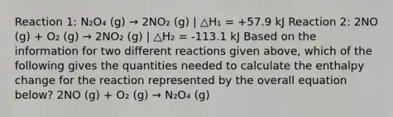 Reaction 1: N₂O₄ (g) → 2NO₂ (g) | △H₁ = +57.9 kJ Reaction 2: 2NO (g) + O₂ (g) → 2NO₂ (g) | △H₂ = -113.1 kJ Based on the information for two different reactions given above, which of the following gives the quantities needed to calculate the enthalpy change for the reaction represented by the overall equation below? 2NO (g) + O₂ (g) → N₂O₄ (g)