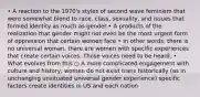 • A reaction to the 1970's styles of second wave feminism that were somewhat blond to race, class, sexuality, and issues that formed identity as much as gender • A products of the realization that gender might not even be the most urgent form of oppression that certain women face • In other words, there is no universal woman, there are women with specific experiences that create certain voices. Those voices need to be heard. • What evolves from this ○ A more complicated engagement with culture and history, women do not exist trans historically (as in unchanging unsituated universal gender experience) specific factors create identities in US and each nation