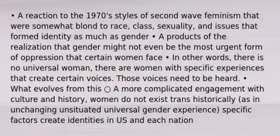 • A reaction to the 1970's styles of second wave feminism that were somewhat blond to race, class, sexuality, and issues that formed identity as much as gender • A products of the realization that gender might not even be the most urgent form of oppression that certain women face • In other words, there is no universal woman, there are women with specific experiences that create certain voices. Those voices need to be heard. • What evolves from this ○ A more complicated engagement with culture and history, women do not exist trans historically (as in unchanging unsituated universal gender experience) specific factors create identities in US and each nation