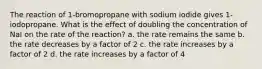 The reaction of 1-bromopropane with sodium iodide gives 1-iodopropane. What is the effect of doubling the concentration of NaI on the rate of the reaction? a. the rate remains the same b. the rate decreases by a factor of 2 c. the rate increases by a factor of 2 d. the rate increases by a factor of 4