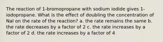 The reaction of 1-bromopropane with sodium iodide gives 1-iodopropane. What is the effect of doubling the concentration of NaI on the rate of the reaction? a. the rate remains the same b. the rate decreases by a factor of 2 c. the rate increases by a factor of 2 d. the rate increases by a factor of 4