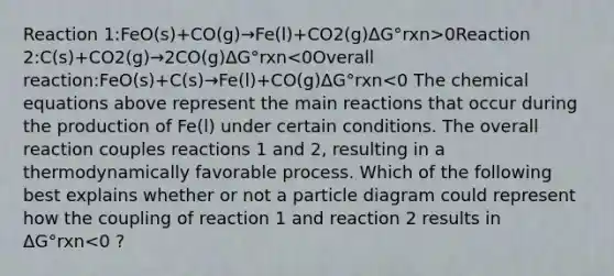 Reaction 1:FeO(s)+CO(g)→Fe(l)+CO2(g)ΔG°rxn>0Reaction 2:C(s)+CO2(g)→2CO(g)ΔG°rxn<0Overall reaction:FeO(s)+C(s)→Fe(l)+CO(g)ΔG°rxn<0 The chemical equations above represent the main reactions that occur during the production of Fe(l) under certain conditions. The overall reaction couples reactions 1 and 2, resulting in a thermodynamically favorable process. Which of the following best explains whether or not a particle diagram could represent how the coupling of reaction 1 and reaction 2 results in ΔG°rxn<0 ?