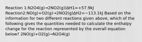 Reaction 1:N2O4(g)→2NO2(g))ΔH1=+57.9kJ Reaction2:NO(g)+O2(g)→2NO2(g)ΔH2=−113.1kJ Based on the information for two different reactions given above, which of the following gives the quantities needed to calculate the enthalpy change for the reaction represented by the overall equation below? 2NO(g)+O2(g)→N2O4(g)