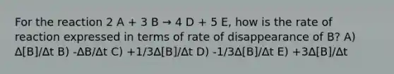 For the reaction 2 A + 3 B → 4 D + 5 E, how is the rate of reaction expressed in terms of rate of disappearance of B? A) ∆[B]/∆t B) -∆B/∆t C) +1/3∆[B]/∆t D) -1/3∆[B]/∆t E) +3∆[B]/∆t