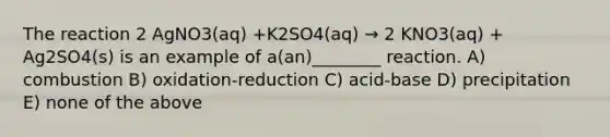 The reaction 2 AgNO3(aq) +K2SO4(aq) → 2 KNO3(aq) + Ag2SO4(s) is an example of a(an)________ reaction. A) combustion B) oxidation-reduction C) acid-base D) precipitation E) none of the above