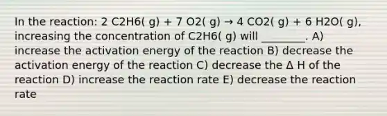 In the reaction: 2 C2H6( g) + 7 O2( g) → 4 CO2( g) + 6 H2O( g), increasing the concentration of C2H6( g) will ________. A) increase the activation energy of the reaction B) decrease the activation energy of the reaction C) decrease the Δ H of the reaction D) increase the reaction rate E) decrease the reaction rate