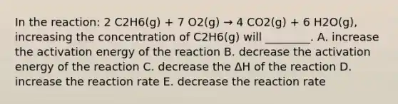 In the reaction: 2 C2H6(g) + 7 O2(g) → 4 CO2(g) + 6 H2O(g), increasing the concentration of C2H6(g) will ________. A. increase the activation energy of the reaction B. decrease the activation energy of the reaction C. decrease the ΔH of the reaction D. increase the reaction rate E. decrease the reaction rate