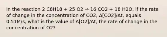 In the reaction 2 C8H18 + 25 O2 → 16 CO2 + 18 H2O, if the rate of change in the concentration of CO2, Δ[CO2]/Δt, equals 0.51M/s, what is the value of Δ[O2]/Δt, the rate of change in the concentration of O2?