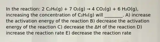 In the reaction: 2 C₂H₆(g) + 7 O₂(g) → 4 CO₂(g) + 6 H₂O(g), increasing the concentration of C₂H₆(g) will ________. A) increase the activation energy of the reaction B) decrease the activation energy of the reaction C) decrease the ΔH of the reaction D) increase the reaction rate E) decrease the reaction rate