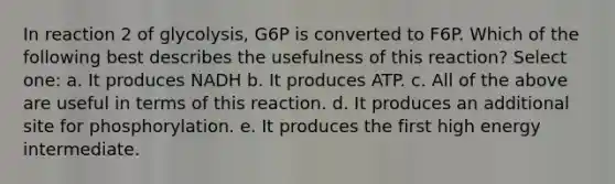 In reaction 2 of glycolysis, G6P is converted to F6P. Which of the following best describes the usefulness of this reaction? Select one: a. It produces NADH b. It produces ATP. c. All of the above are useful in terms of this reaction. d. It produces an additional site for phosphorylation. e. It produces the first high energy intermediate.