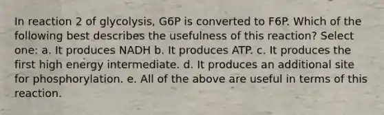 In reaction 2 of glycolysis, G6P is converted to F6P. Which of the following best describes the usefulness of this reaction? Select one: a. It produces NADH b. It produces ATP. c. It produces the first high energy intermediate. d. It produces an additional site for phosphorylation. e. All of the above are useful in terms of this reaction.