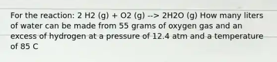 For the reaction: 2 H2 (g) + O2 (g) --> 2H2O (g) How many liters of water can be made from 55 grams of oxygen gas and an excess of hydrogen at a pressure of 12.4 atm and a temperature of 85 C