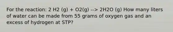 For the reaction: 2 H2 (g) + O2(g) --> 2H2O (g) How many liters of water can be made from 55 grams of oxygen gas and an excess of hydrogen at STP?