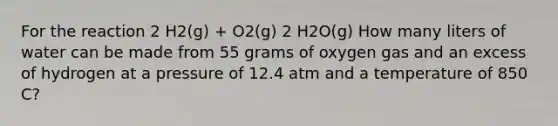 For the reaction 2 H2(g) + O2(g) 2 H2O(g) How many liters of water can be made from 55 grams of oxygen gas and an excess of hydrogen at a pressure of 12.4 atm and a temperature of 850 C?