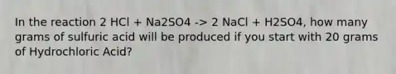 In the reaction 2 HCl + Na2SO4 -> 2 NaCl + H2SO4, how many grams of sulfuric acid will be produced if you start with 20 grams of Hydrochloric Acid?