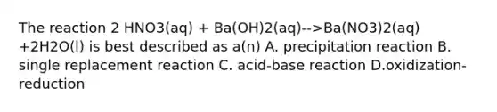 The reaction 2 HNO3(aq) + Ba(OH)2(aq)-->Ba(NO3)2(aq) +2H2O(l) is best described as a(n) A. precipitation reaction B. single replacement reaction C. acid-base reaction D.oxidization-reduction