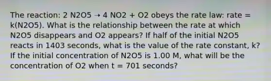 The reaction: 2 N2O5 ➝ 4 NO2 + O2 obeys the rate law: rate = k(N2O5). What is the relationship between the rate at which N2O5 disappears and O2 appears? If half of the initial N2O5 reacts in 1403 seconds, what is the value of the rate constant, k? If the initial concentration of N2O5 is 1.00 M, what will be the concentration of O2 when t = 701 seconds?