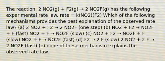 The reaction: 2 NO2(g) + F2(g) ➝ 2 NO2F(g) has the following experimental rate law. rate = k(NO2)(F2) Which of the following mechanisms provides the best explanation of the observed rate law? (a) 2 NO2 + F2 ➝ 2 NO2F (one step) (b) NO2 + F2 ➝ NO2F + F (fast) NO2 + F ➝ NO2F (slow) (c) NO2 + F2 ➝ NO2F + F (slow) NO2 + F ➝ NO2F (fast) (d) F2 ➝ 2 F (slow) 2 NO2 + 2 F ➝ 2 NO2F (fast) (e) none of these mechanism explains the observed rate law.