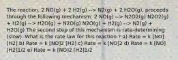 The reaction, 2 NO(g) + 2 H2(g) --> N2(g) + 2 H2O(g), proceeds through the following mechanism: 2 NO(g) --> N2O2(g) N2O2(g) + H2(g) --> H2O(g) + N2O(g) N2O(g) + H2(g) --> N2(g) + H2O(g) The second step of this mechanism is rate-determining (slow). What is the rate law for this reaction ? a) Rate = k [NO] [H2] b) Rate = k [NO]2 [H2] c) Rate = k [NO]2 d) Rate = k [NO] [H2]1/2 e) Rate = k [NO]2 [H2]1/2