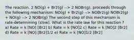 The reaction, 2 NO(g) + Br2(g) --> 2 NOBr(g), proceeds through the following mechanism: NO(g) + Br2(g) --> NOBr2(g) NOBr2(g) + NO(g) --> 2 NOBr(g) The second step of this mechanism is rate-determining (slow). What is the rate law for this reaction ? a) Rate = k [NO] [Br2] b) Rate = k [NO]2 c) Rate = k [NO]2 [Br2] d) Rate = k [NO] [Br2]1/2 e) Rate = k [NO]1/2 [Br2]