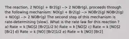 The reaction, 2 NO(g) + Br2(g) --> 2 NOBr(g), proceeds through the following mechanism: NO(g) + Br2(g) --> NOBr2(g) NOBr2(g) + NO(g) --> 2 NOBr(g) The second step of this mechanism is rate-determining (slow). What is the rate law for this reaction ? a) Rate = k [NO]2 [Br2]1/2 b) Rate = k [NO]2 c) Rate = k [NO]2 [Br2] d) Rate = k [NO] [Br2]1/2 e) Rate = k [NO] [Br2]