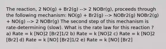 The reaction, 2 NO(g) + Br2(g) --> 2 NOBr(g), proceeds through the following mechanism: NO(g) + Br2(g) --> NOBr2(g) NOBr2(g) + NO(g) --> 2 NOBr(g) The second step of this mechanism is rate-determining (slow). What is the rate law for this reaction ? a) Rate = k [NO]2 [Br2]1/2 b) Rate = k [NO]2 c) Rate = k [NO]2 [Br2] d) Rate = k [NO] [Br2]1/2 e) Rate = k [NO] [Br2]