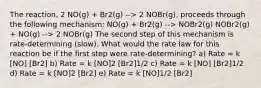 The reaction, 2 NO(g) + Br2(g) --> 2 NOBr(g), proceeds through the following mechanism: NO(g) + Br2(g) --> NOBr2(g) NOBr2(g) + NO(g) --> 2 NOBr(g) The second step of this mechanism is rate-determining (slow). What would the rate law for this reaction be if the first step were rate-determining? a) Rate = k [NO] [Br2] b) Rate = k [NO]2 [Br2]1/2 c) Rate = k [NO] [Br2]1/2 d) Rate = k [NO]2 [Br2] e) Rate = k [NO]1/2 [Br2]