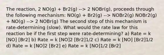 The reaction, 2 NO(g) + Br2(g) --> 2 NOBr(g), proceeds through the following mechanism: NO(g) + Br2(g) --> NOBr2(g) NOBr2(g) + NO(g) --> 2 NOBr(g) The second step of this mechanism is rate-determining (slow). What would the rate law for this reaction be if the first step were rate-determining? a) Rate = k [NO] [Br2] b) Rate = k [NO]2 [Br2]1/2 c) Rate = k [NO] [Br2]1/2 d) Rate = k [NO]2 [Br2] e) Rate = k [NO]1/2 [Br2]