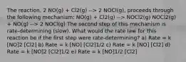 The reaction, 2 NO(g) + Cl2(g) --> 2 NOCl(g), proceeds through the following mechanism: NO(g) + Cl2(g) --> NOCl2(g) NOCl2(g) + NO(g) --> 2 NOCl(g) The second step of this mechanism is rate-determining (slow). What would the rate law for this reaction be if the first step were rate-determining? a) Rate = k [NO]2 [Cl2] b) Rate = k [NO] [Cl2]1/2 c) Rate = k [NO] [Cl2] d) Rate = k [NO]2 [Cl2]1/2 e) Rate = k [NO]1/2 [Cl2]