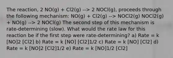 The reaction, 2 NO(g) + Cl2(g) --> 2 NOCl(g), proceeds through the following mechanism: NO(g) + Cl2(g) --> NOCl2(g) NOCl2(g) + NO(g) --> 2 NOCl(g) The second step of this mechanism is rate-determining (slow). What would the rate law for this reaction be if the first step were rate-determining? a) Rate = k [NO]2 [Cl2] b) Rate = k [NO] [Cl2]1/2 c) Rate = k [NO] [Cl2] d) Rate = k [NO]2 [Cl2]1/2 e) Rate = k [NO]1/2 [Cl2]