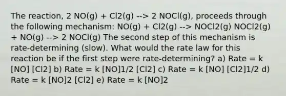 The reaction, 2 NO(g) + Cl2(g) --> 2 NOCl(g), proceeds through the following mechanism: NO(g) + Cl2(g) --> NOCl2(g) NOCl2(g) + NO(g) --> 2 NOCl(g) The second step of this mechanism is rate-determining (slow). What would the rate law for this reaction be if the first step were rate-determining? a) Rate = k [NO] [Cl2] b) Rate = k [NO]1/2 [Cl2] c) Rate = k [NO] [Cl2]1/2 d) Rate = k [NO]2 [Cl2] e) Rate = k [NO]2