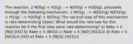 The reaction, 2 NO(g) + H2(g) --> N2O(g) + H2O(g), proceeds through the following mechanism: 2 NO(g) --> N2O2(g) N2O2(g) + H2(g) --> H2O(g) + N2O(g) The second step of this mechanism is rate-determining (slow). What would the rate law for this reaction be if the first step were rate-determining? a) Rate = k [NO] [H2] b) Rate = k [NO]2 c) Rate = k [NO] [H2]1/2 d) Rate = k [NO]1/2 [H2] e) Rate = k [NO]2 [H2]1/2