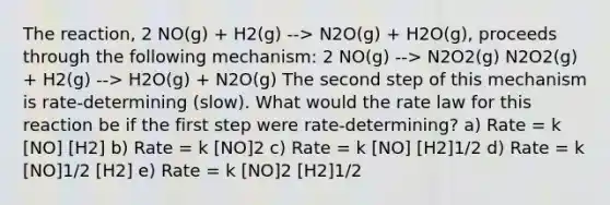 The reaction, 2 NO(g) + H2(g) --> N2O(g) + H2O(g), proceeds through the following mechanism: 2 NO(g) --> N2O2(g) N2O2(g) + H2(g) --> H2O(g) + N2O(g) The second step of this mechanism is rate-determining (slow). What would the rate law for this reaction be if the first step were rate-determining? a) Rate = k [NO] [H2] b) Rate = k [NO]2 c) Rate = k [NO] [H2]1/2 d) Rate = k [NO]1/2 [H2] e) Rate = k [NO]2 [H2]1/2