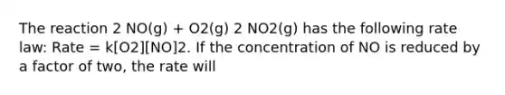 The reaction 2 NO(g) + O2(g) 2 NO2(g) has the following rate law: Rate = k[O2][NO]2. If the concentration of NO is reduced by a factor of two, the rate will