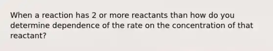 When a reaction has 2 or more reactants than how do you determine dependence of the rate on the concentration of that reactant?