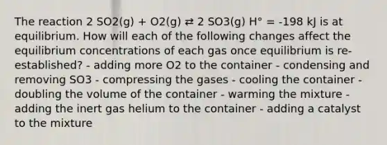 The reaction 2 SO2(g) + O2(g) ⇄ 2 SO3(g) H° = -198 kJ is at equilibrium. How will each of the following changes affect the equilibrium concentrations of each gas once equilibrium is re-established? - adding more O2 to the container - condensing and removing SO3 - compressing the gases - cooling the container - doubling the volume of the container - warming the mixture - adding the inert gas helium to the container - adding a catalyst to the mixture