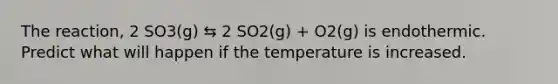 The reaction, 2 SO3(g) ⇆ 2 SO2(g) + O2(g) is endothermic. Predict what will happen if the temperature is increased.