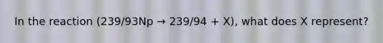 In the reaction (239/93Np → 239/94 + X), what does X represent?