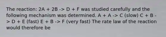 The reaction: 2A + 2B -> D + F was studied carefully and the following mechanism was determined. A + A -> C (slow) C + B -> D + E (fast) E + B -> F (very fast) The rate law of the reaction would therefore be