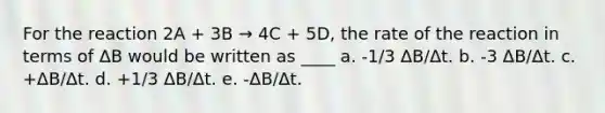 For the reaction 2A + 3B → 4C + 5D, the rate of the reaction in terms of ΔB would be written as ____ a. -1/3 ΔB/Δt. b. -3 ΔB/Δt. c. +ΔB/Δt. d. +1/3 ΔB/Δt. e. -ΔB/Δt.